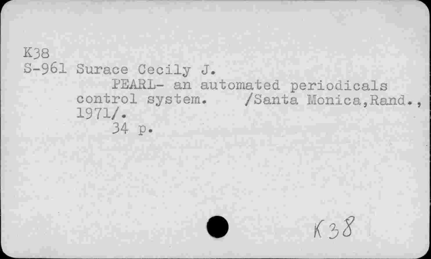 ﻿K38
8-961 Surace Cecily J.
PEARL- an automated periodicals control system. /Santa Monica,Rand. 1971/.
34 p.